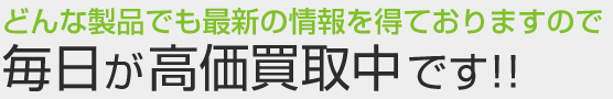 毎日が高価買取中です！！どんな製品でも最新の情報を得ております。